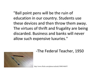 "Ball point pens will be the ruin of education in our country. Students use these devices and then throw them away. The virtues of thrift and frugality are being discarded. Business and banks will never allow such expensive luxuries." -The Federal Teacher, 1950 http://www.flickr.com/photos/salinski/3080146697/ 
