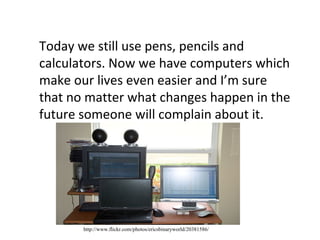 Today we still use pens, pencils and calculators. Now we have computers which make our lives even easier and I’m sure that no matter what changes happen in the future someone will complain about it.  http://www.flickr.com/photos/ericsbinaryworld/20381586/ 