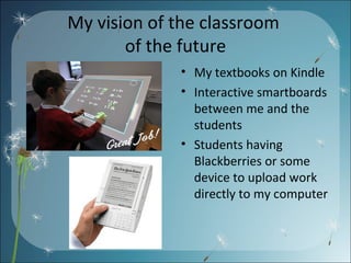 My vision of the classroom  of the future My textbooks on Kindle Interactive smartboards between me and the students Students having Blackberries or some device to upload work directly to my computer 
