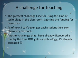 A challenge for teaching The greatest challenge I see for using this kind of technology in the classroom is getting the funding for resources As of now, I can’t even get each student their own Chemistry textbook Another challenge that I have already discovered is that by the time DOE gets us technology, it’s already outdated   
