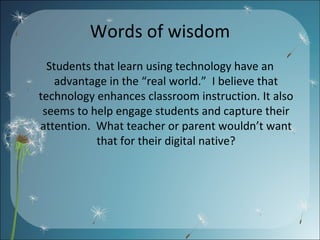 Words of wisdom Students that learn using technology have an advantage in the “real world.”  I believe that technology enhances classroom instruction. It also seems to help engage students and capture their attention.  What teacher or parent wouldn’t want that for their digital native? 