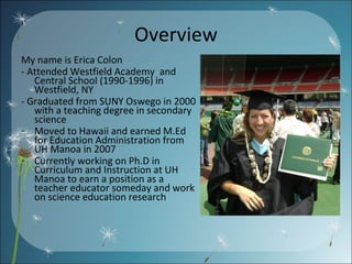 Overview My name is Erica Colon - Attended Westfield Academy  and Central School (1990-1996) in Westfield, NY  - Graduated from SUNY Oswego in 2000 with a teaching degree in secondary science Moved to Hawaii and earned M.Ed for Education Administration from UH Manoa in 2007  Currently working on Ph.D in Curriculum and Instruction at UH Manoa to earn a position as a teacher educator someday and work on science education research 