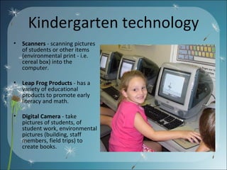 Kindergarten technology Scanners  - scanning pictures of students or other items (environmental print - i.e. cereal box) into the computer.  Leap Frog Products  - has a variety of educational products to promote early literacy and math. Digital Camera  - take pictures of students, of student work, environmental pictures (building, staff members, field trips) to create books.  