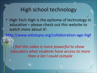 High school technology High Tech High is the epitome of technology in education – please check out this website to watch more about it! http://www.edutopia.org/collaboration-age-high-tech-technology-video I feel this video is more powerful to show educators what students have access to more than a list I could compile 