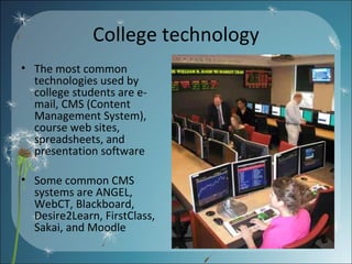 College technology The most common technologies used by college students are e-mail, CMS (Content Management System), course web sites, spreadsheets, and presentation software Some common CMS systems are ANGEL, WebCT, Blackboard, Desire2Learn, FirstClass, Sakai, and Moodle  