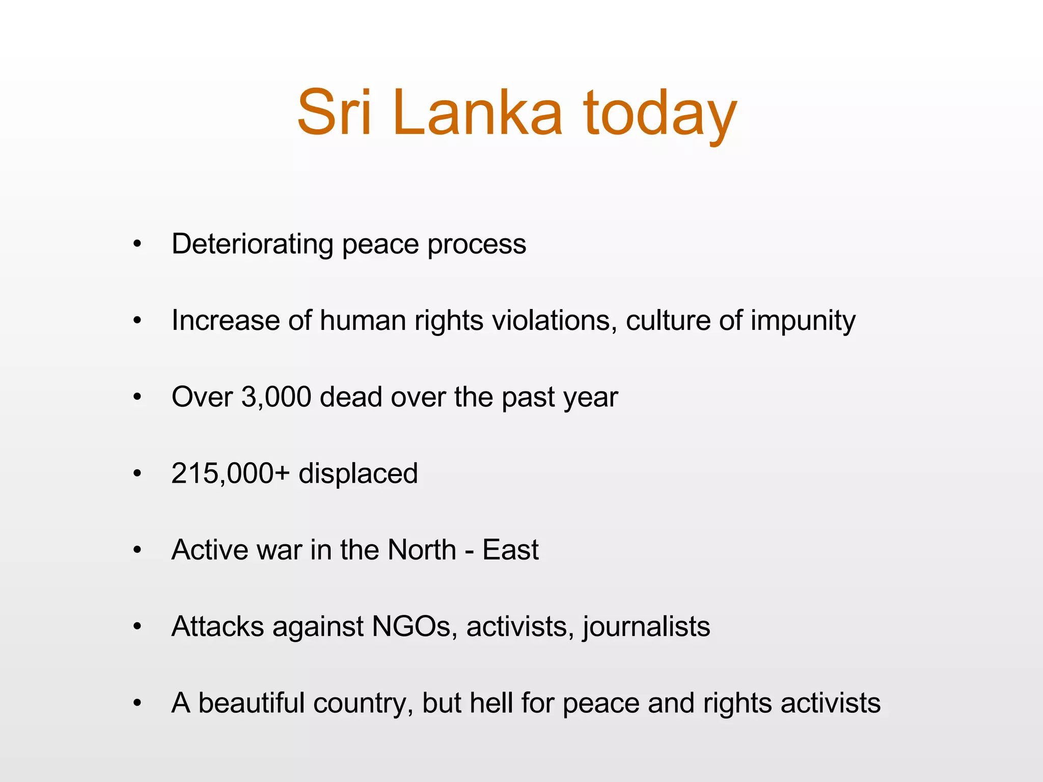 Sri Lanka today Deteriorating peace process Increase of human rights violations, culture of impunity  Over 3,000 dead over the past year 215,000+ displaced Active war in the North - East Attacks against NGOs, activists, journalists A beautiful country, but hell for peace and rights activists 