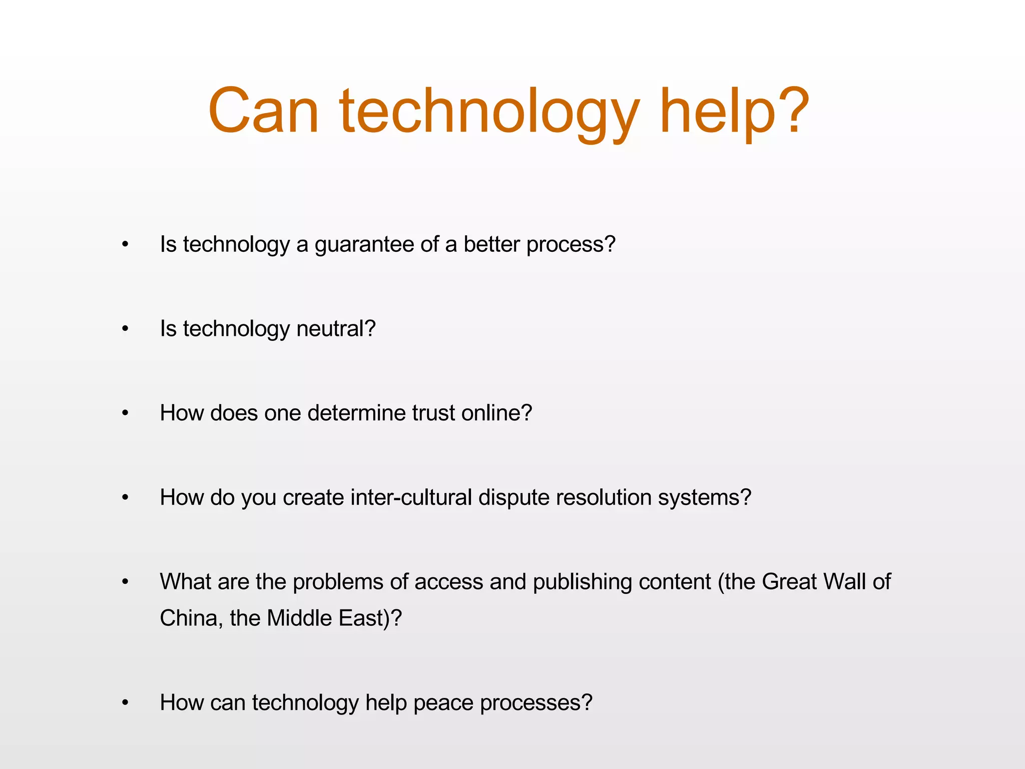 Can technology help? Is technology a guarantee of a better process? Is technology neutral? How does one determine trust online? How do you create inter-cultural dispute resolution systems? What are the problems of access and publishing content (the Great Wall of China, the Middle East)? How can technology help peace processes? 
