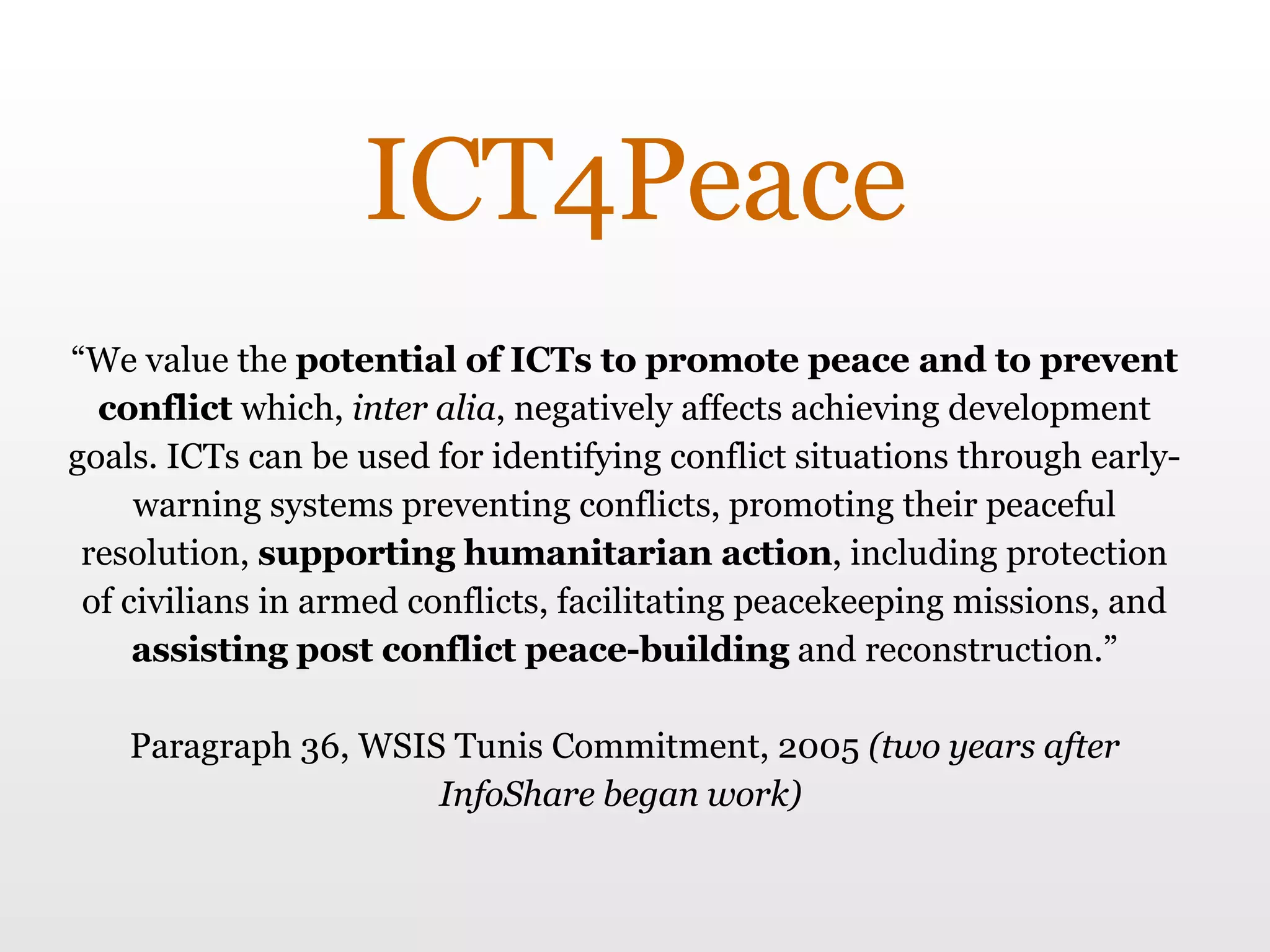“ We value the  potential of ICTs to promote peace and to prevent conflict  which,  inter alia , negatively affects achieving development goals. ICTs can be used for identifying conflict situations through early-warning systems preventing conflicts, promoting their peaceful resolution,  supporting humanitarian action , including protection of civilians in armed conflicts, facilitating peacekeeping missions, and  assisting post conflict peace-building  and reconstruction.” Paragraph 36, WSIS Tunis Commitment, 2005  (two years after InfoShare began work)  ICT4Peace 