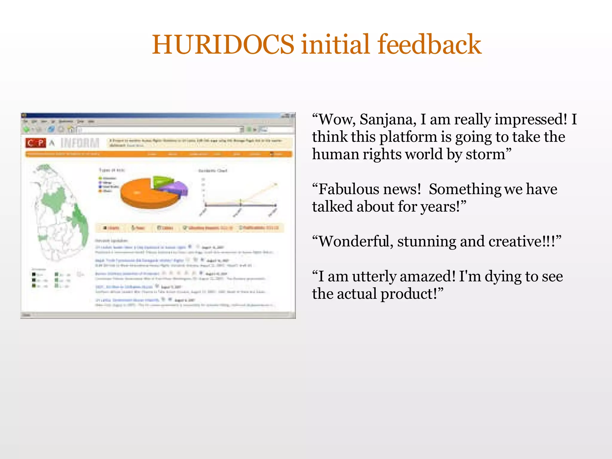 HURIDOCS initial feedback “ Wow, Sanjana, I am really impressed! I think this platform is going to take the human rights world by storm” “ Fabulous news!  Something we have talked about for years!” “ Wonderful, stunning and creative!!!”  “ I am utterly amazed! I'm dying to see the actual product!” 