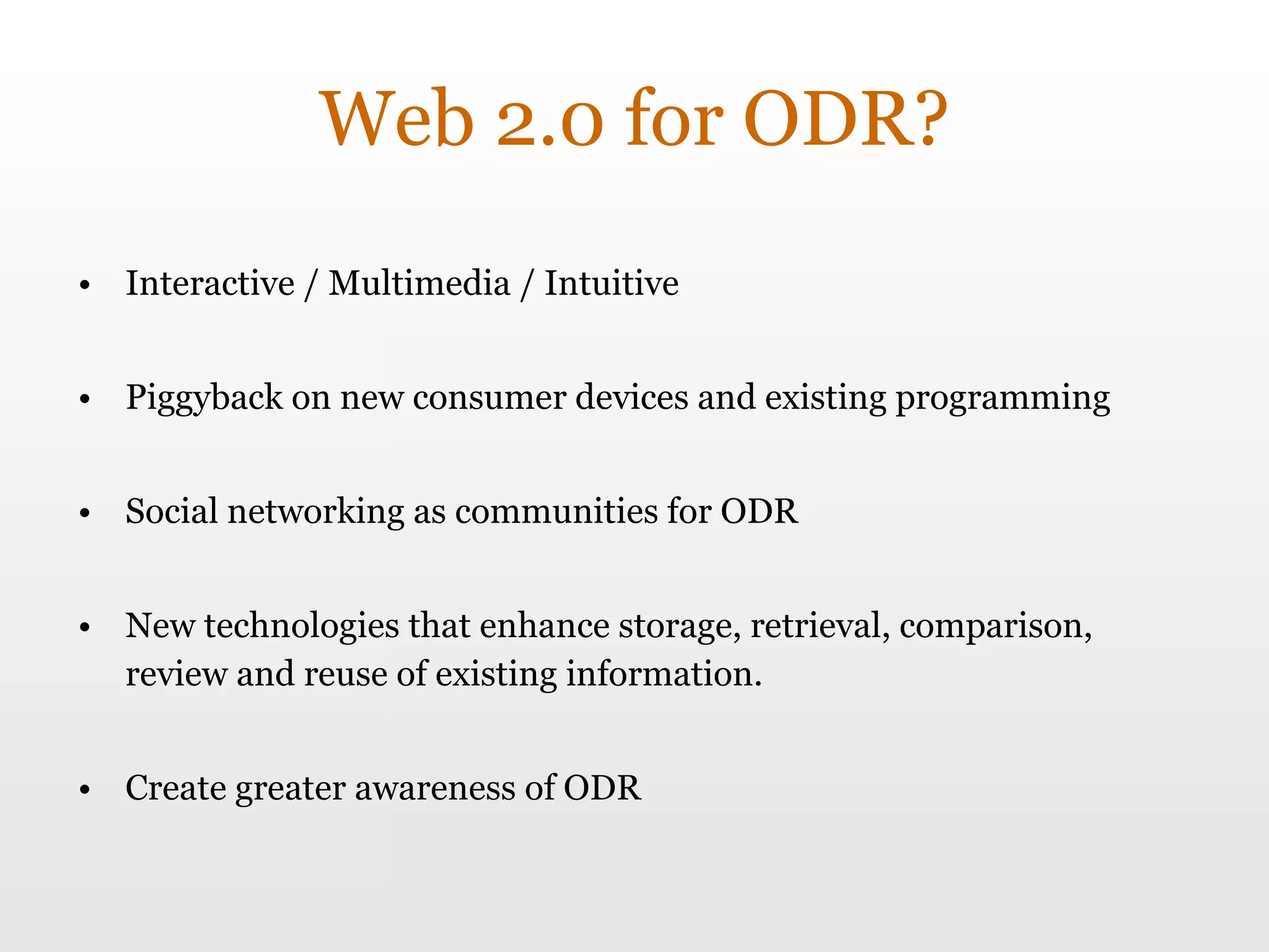 Web 2.0 for ODR? Interactive / Multimedia / Intuitive Piggyback on new consumer devices and existing programming Social networking as communities for ODR New technologies that enhance storage, retrieval, comparison, review and reuse of existing information. Create greater awareness of ODR 