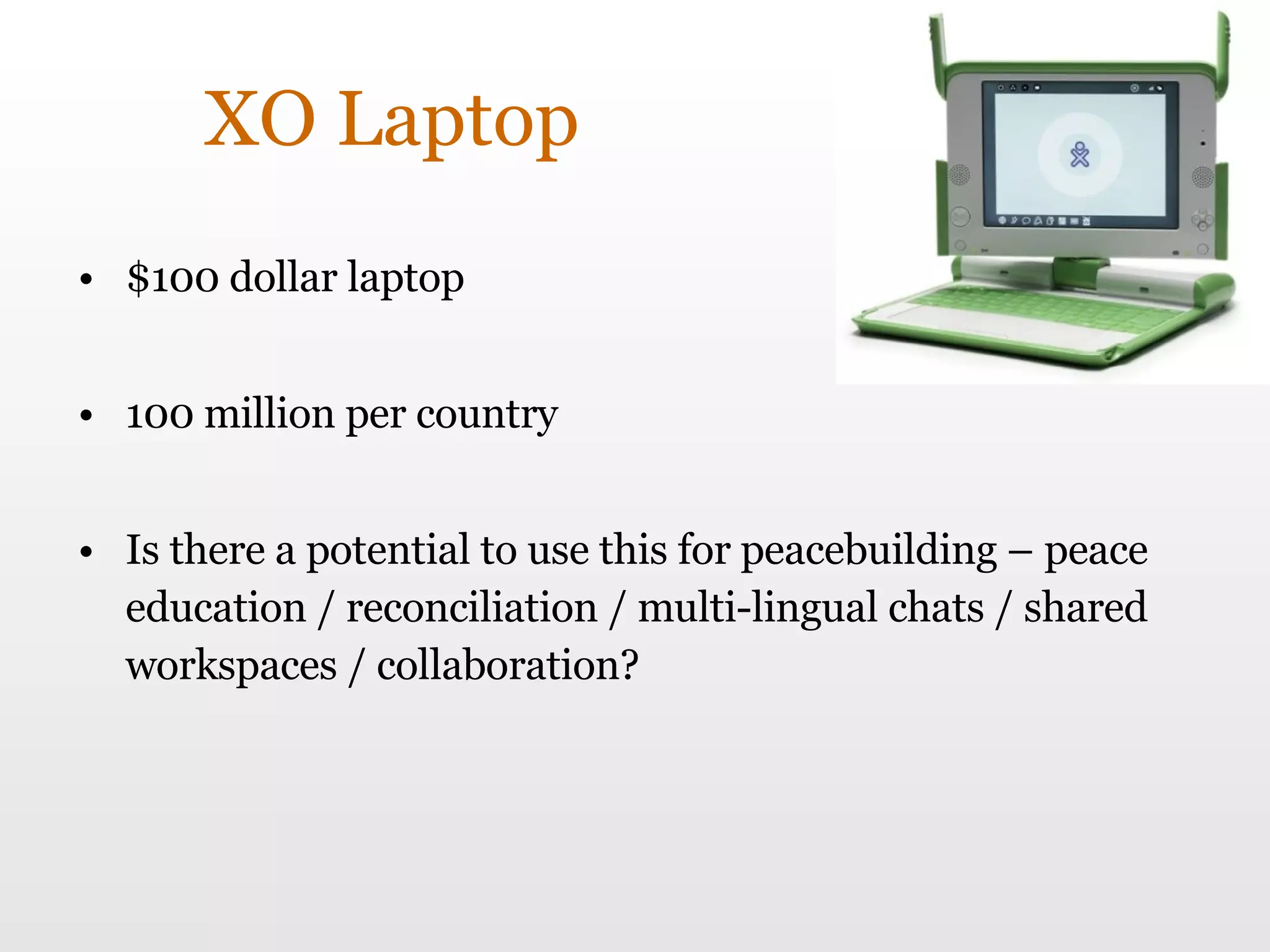 XO Laptop $100 dollar laptop 100 million per country Is there a potential to use this for peacebuilding – peace education / reconciliation / multi-lingual chats / shared workspaces / collaboration? 