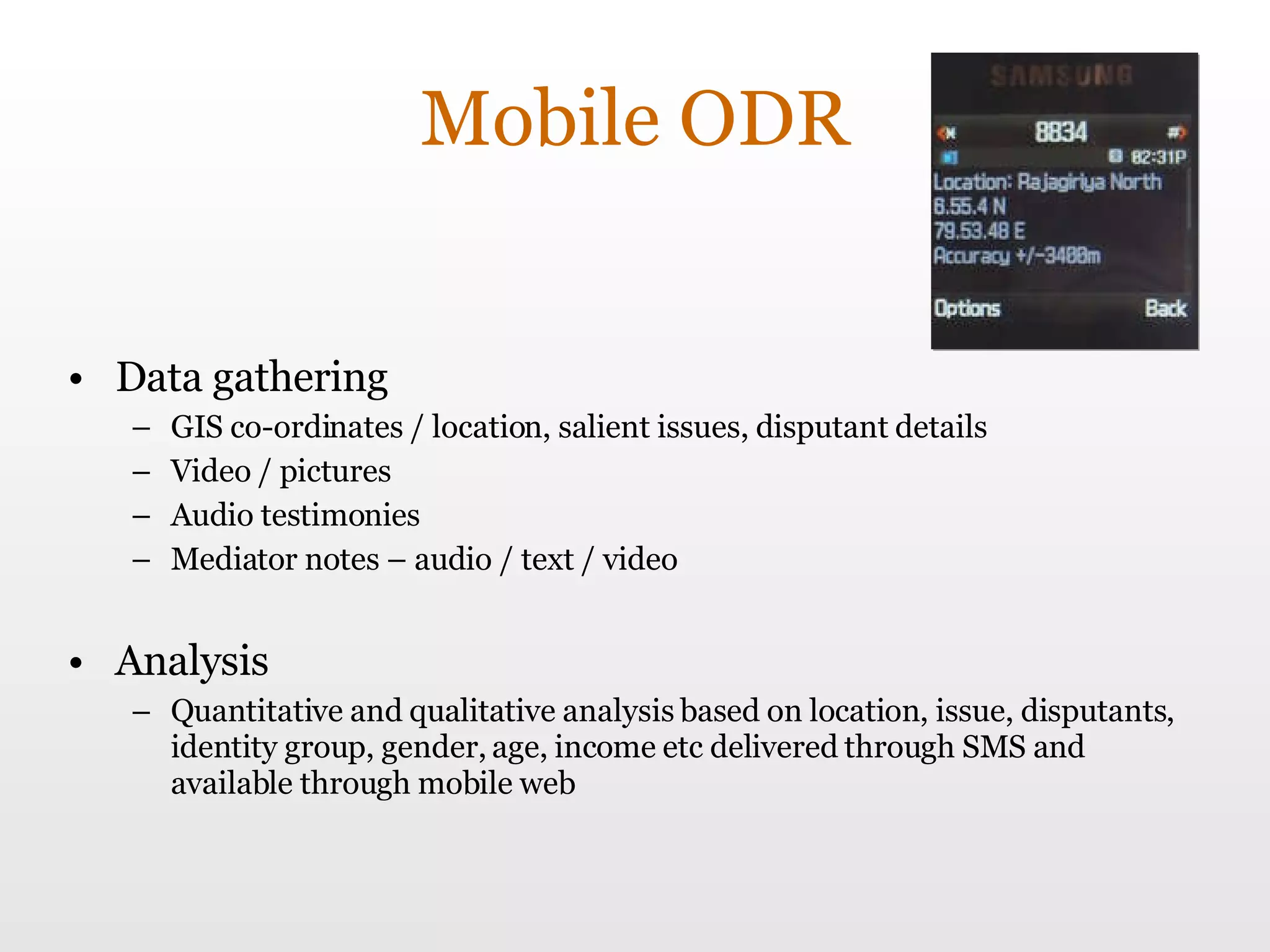 Mobile ODR Data gathering GIS co-ordinates / location, salient issues, disputant details Video / pictures Audio testimonies Mediator notes – audio / text / video Analysis Quantitative and qualitative analysis based on location, issue, disputants, identity group, gender, age, income etc delivered through SMS and available through mobile web  