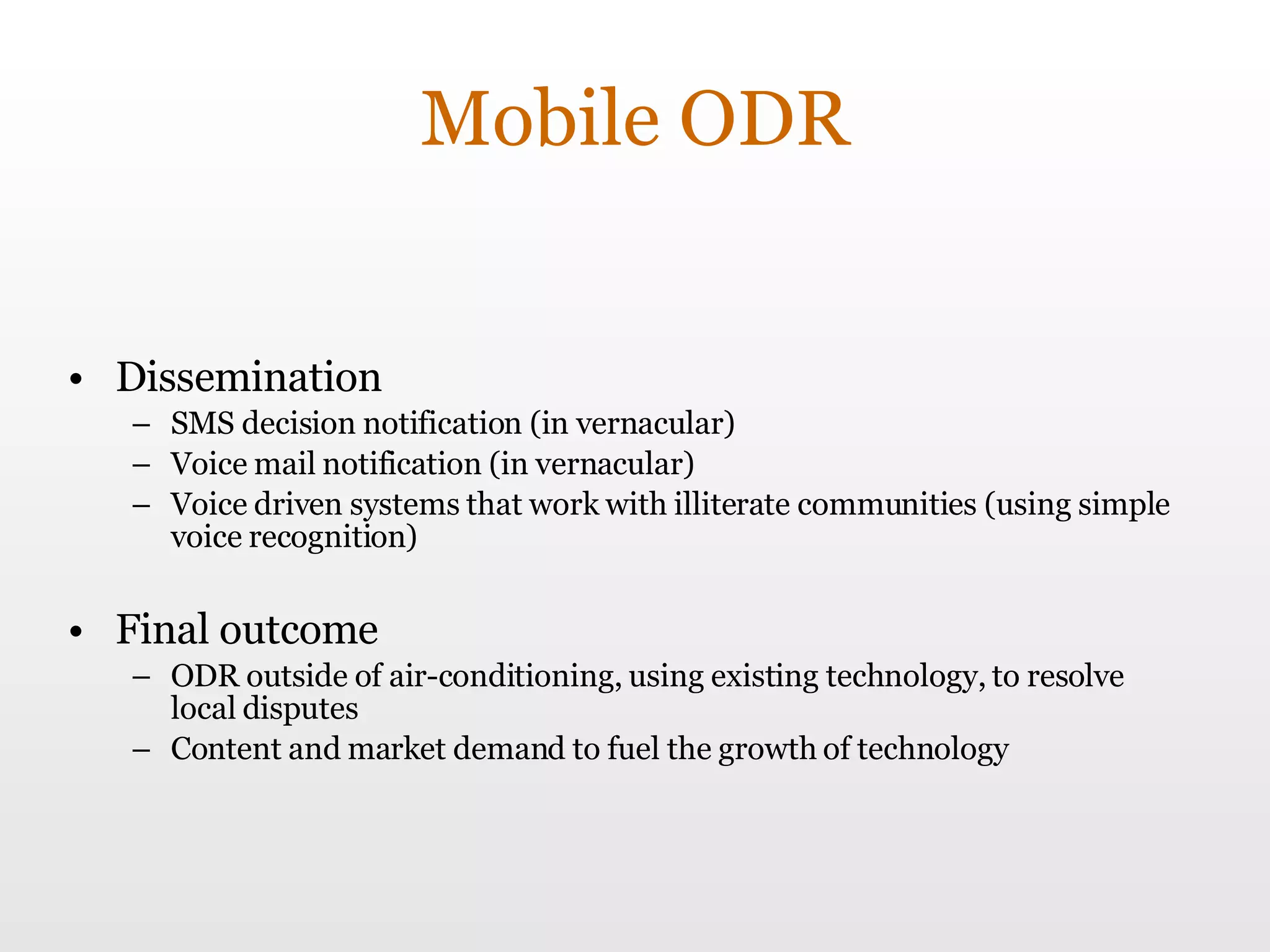 Mobile ODR Dissemination SMS decision notification (in vernacular) Voice mail notification (in vernacular) Voice driven systems that work with illiterate communities (using simple voice recognition) Final outcome ODR outside of air-conditioning, using existing technology, to resolve local disputes Content and market demand to fuel the growth of technology 