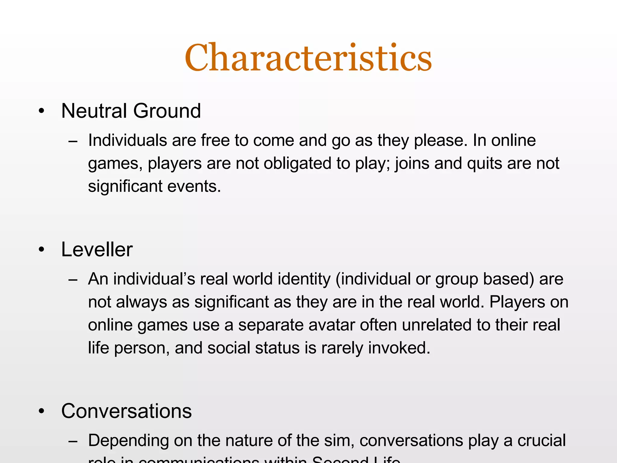 Characteristics Neutral Ground Individuals are free to come and go as they please. In online games, players are not obligated to play; joins and quits are not significant events. Leveller An individual’s real world identity (individual or group based) are not always as significant as they are in the real world. Players on online games use a separate avatar often unrelated to their real life person, and social status is rarely invoked. Conversations Depending on the nature of the sim, conversations play a crucial role in communications within Second Life. 