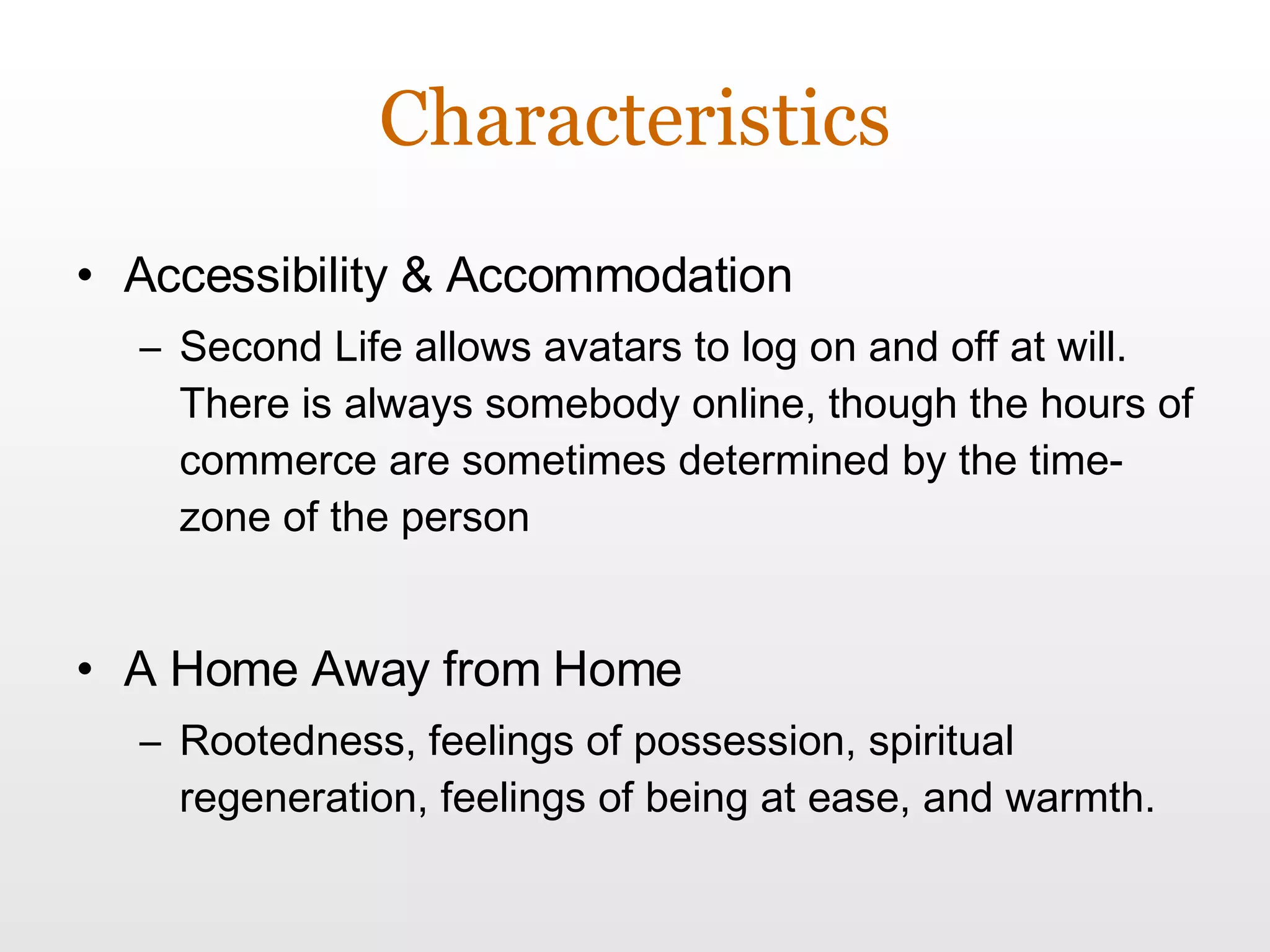 Characteristics Accessibility & Accommodation Second Life allows avatars to log on and off at will. There is always somebody online, though the hours of commerce are sometimes determined by the time-zone of the person A Home Away from Home Rootedness, feelings of possession, spiritual regeneration, feelings of being at ease, and warmth. 