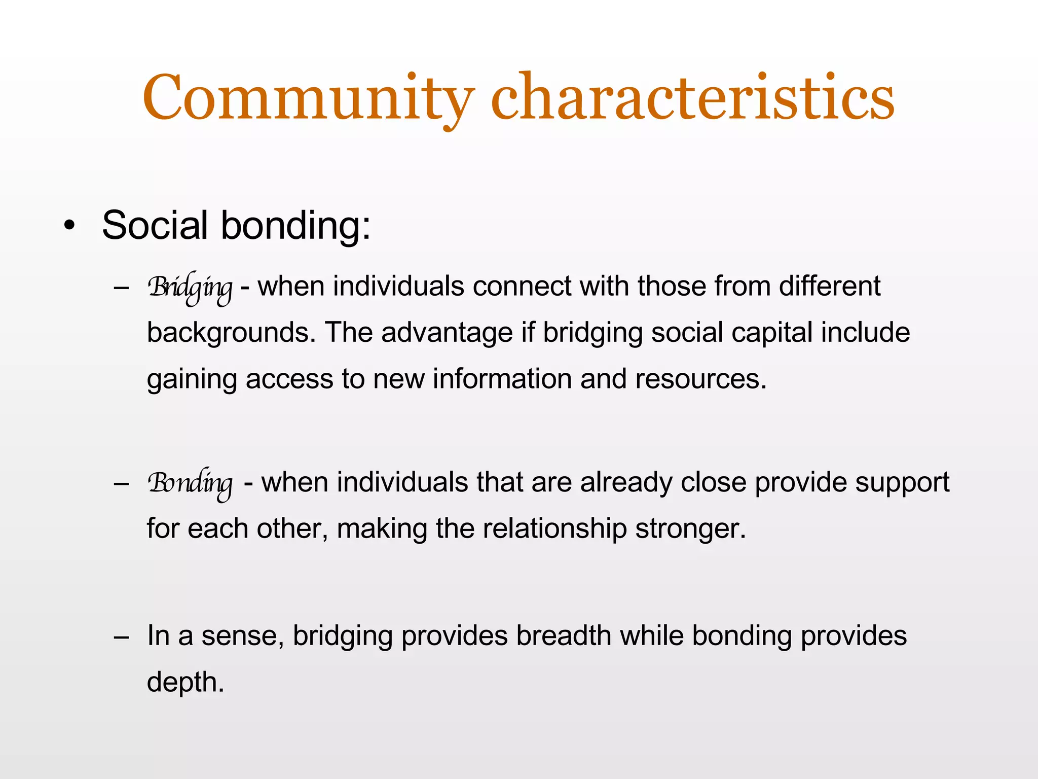 Community characteristics Social bonding: Bridging  - when individuals connect with those from different backgrounds. The advantage if bridging social capital include gaining access to new information and resources.  Bonding   - when individuals that are already close provide support for each other, making the relationship stronger.  In a sense, bridging provides breadth while bonding provides depth. 