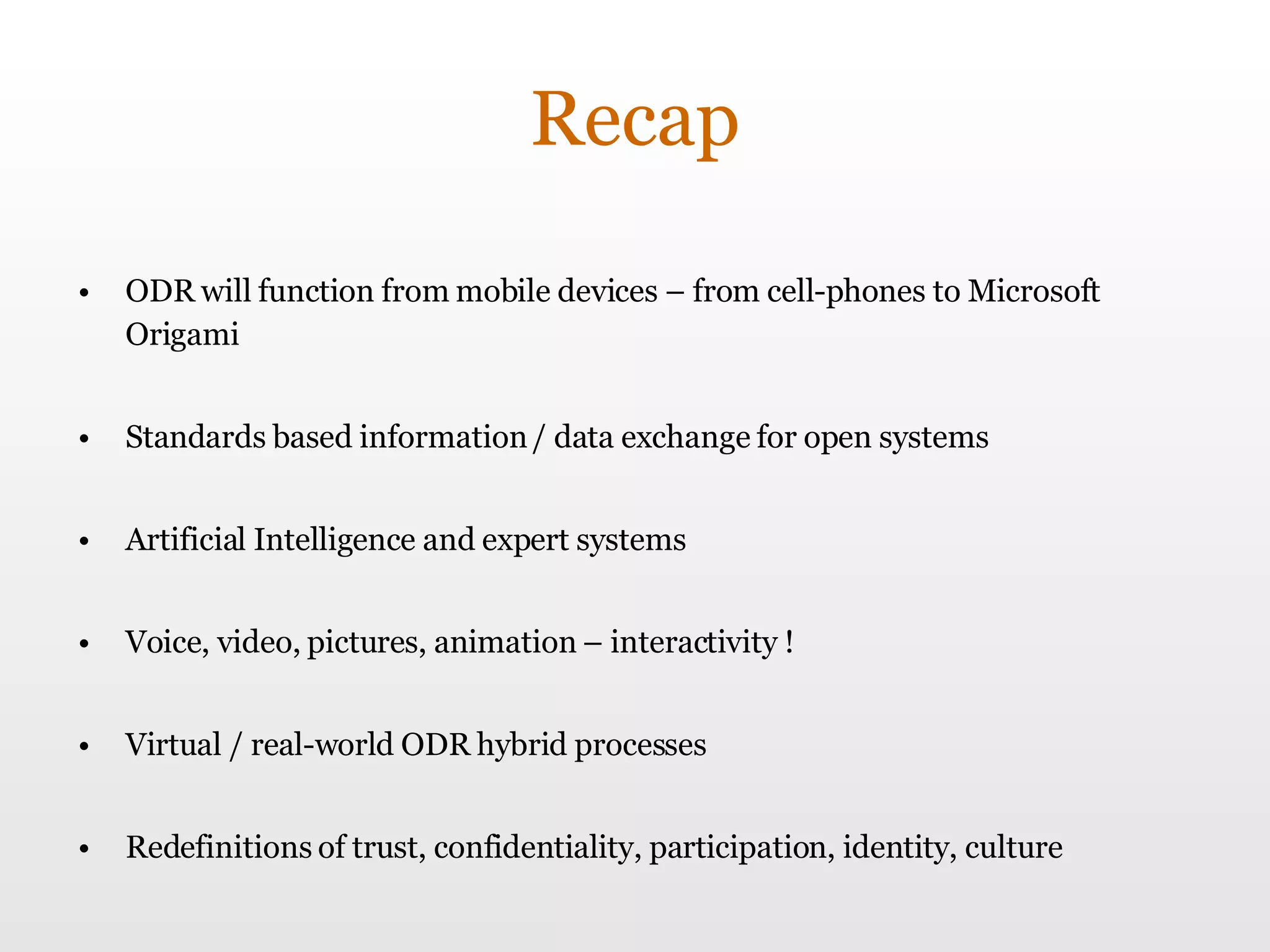 Recap ODR will function from mobile devices – from cell-phones to Microsoft Origami Standards based information / data exchange for open systems Artificial Intelligence and expert systems Voice, video, pictures, animation – interactivity ! Virtual / real-world ODR hybrid processes Redefinitions of trust, confidentiality, participation, identity, culture 