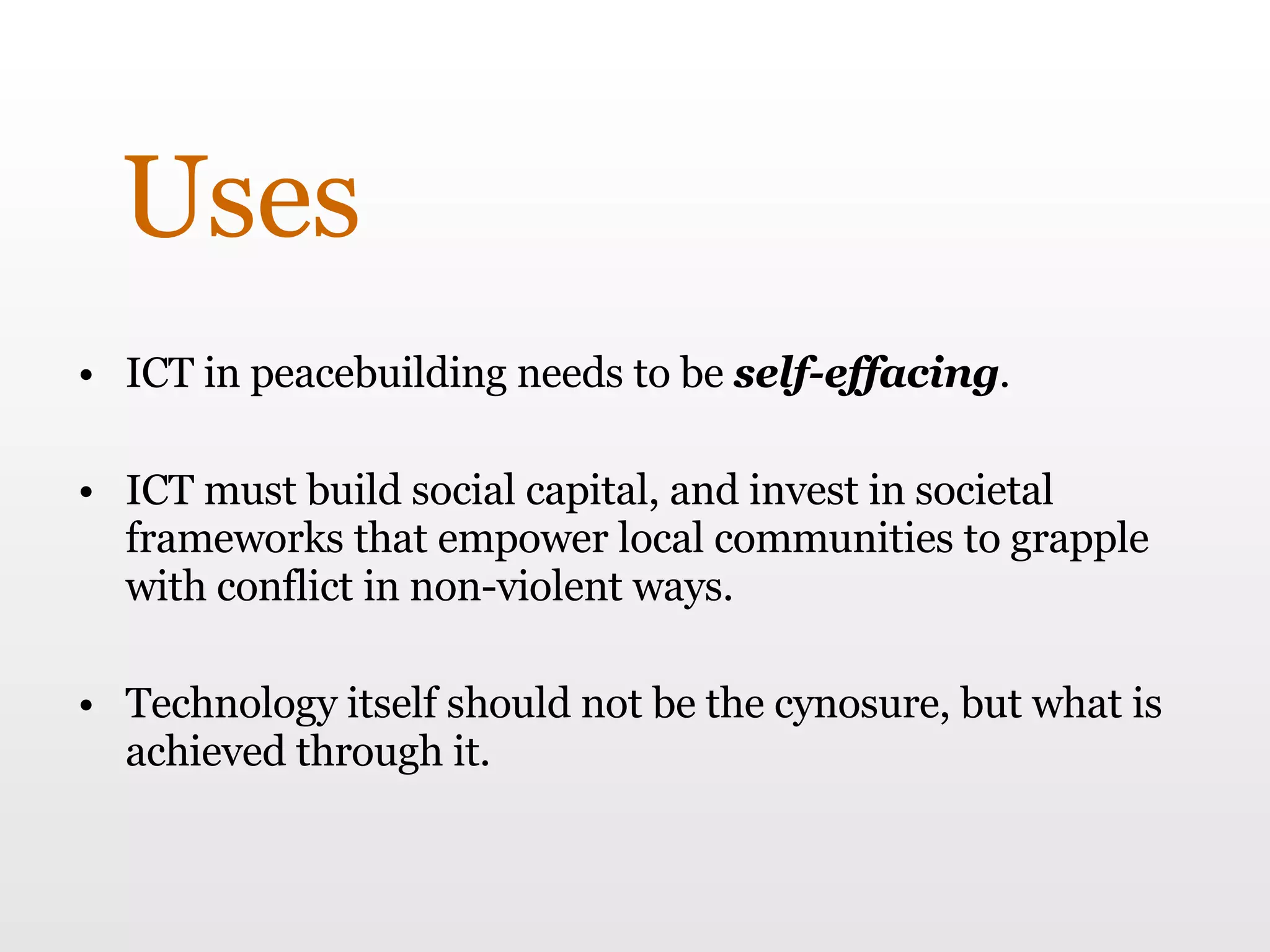 Uses ICT in peacebuilding needs to be  self-effacing .  ICT must build social capital, and invest in societal frameworks that empower local communities to grapple with conflict in non-violent ways.  Technology itself should not be the cynosure, but what is achieved through it.  