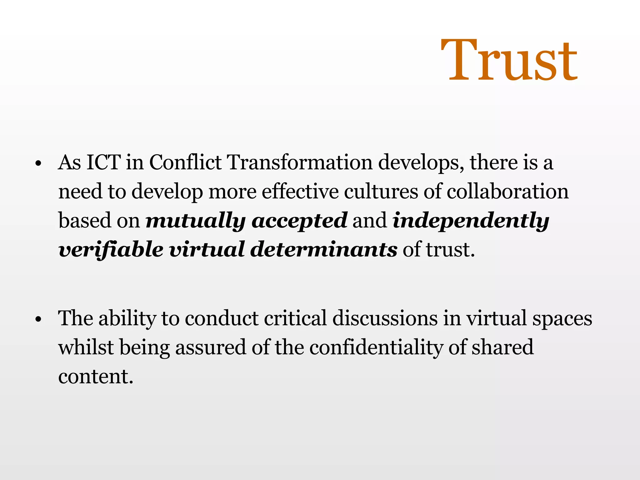 Trust As ICT in Conflict Transformation develops, there is a need to develop more effective cultures of collaboration based on  mutually accepted  and  independently verifiable virtual determinants  of trust. The ability to conduct critical discussions in virtual spaces whilst being assured of the confidentiality of shared content. 