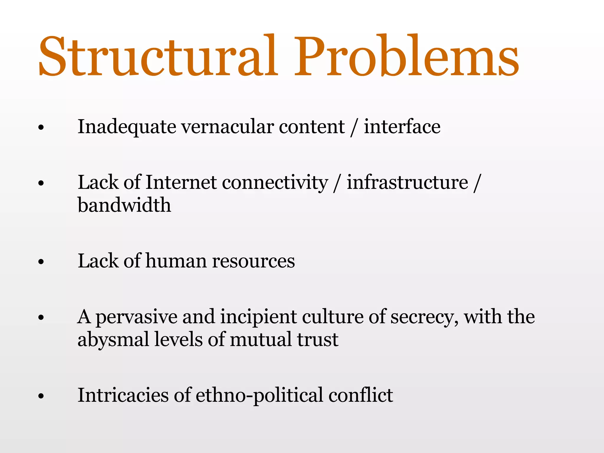 Structural Problems Inadequate vernacular content / interface Lack of Internet connectivity / infrastructure / bandwidth Lack of human resources A pervasive and incipient culture of secrecy, with the abysmal levels of mutual trust  Intricacies of ethno-political conflict 