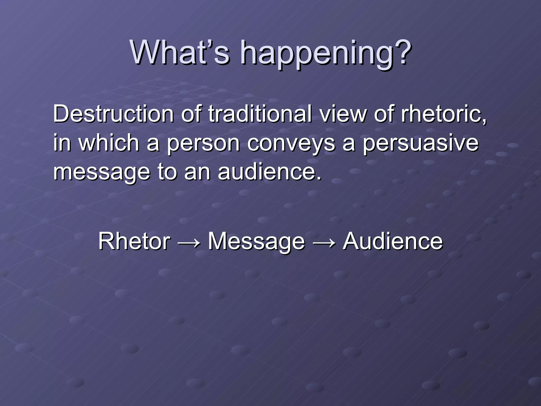 What’s happening? Destruction of traditional view of rhetoric, in which a person conveys a persuasive message to an audience. Rhetor -> Message -> Audience 