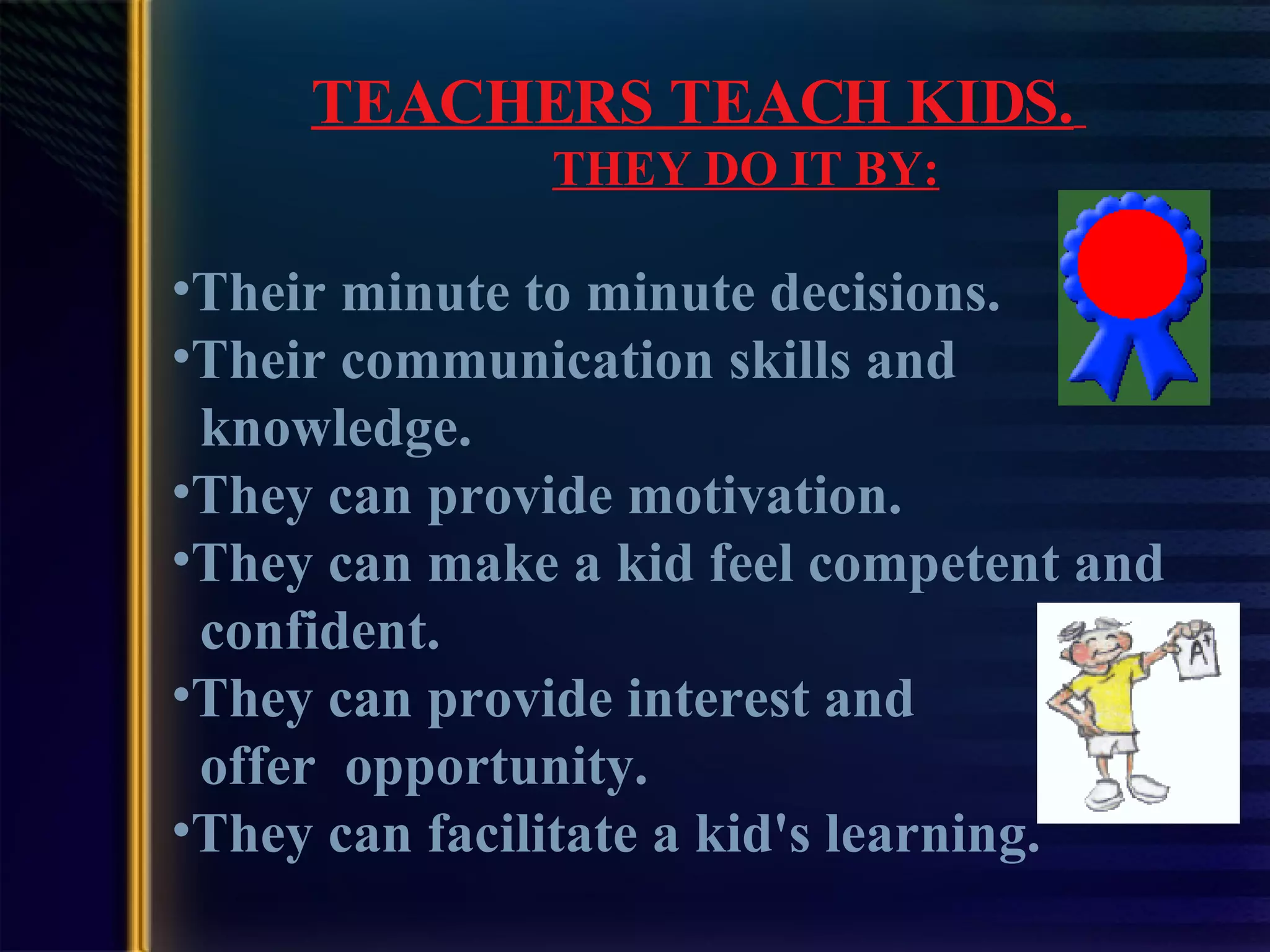 TEACHERS TEACH KIDS.   THEY DO IT BY: Their minute to minute decisions. Their communication skills and    knowledge. They can provide motivation. They can make a kid feel competent and    confident. They can provide interest and     offer  opportunity. They can facilitate a kid's learning.   