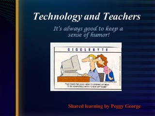 Technology and Teachers It’s always good to keep a  sense of humor! Shared learning by Peggy George 