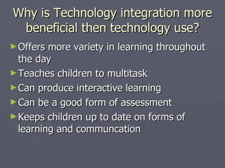 Why is Technology integration more beneficial then technology use? Offers more variety in learning throughout the day Teaches children to multitask Can produce interactive learning Can be a good form of assessment Keeps children up to date on forms of learning and communcation 
