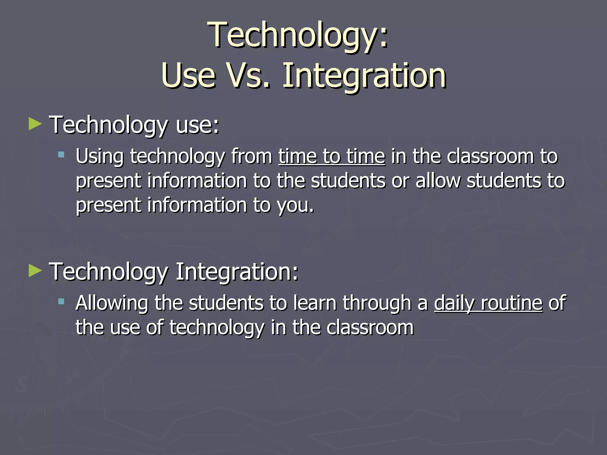 Technology: Use Vs. Integration Technology use: Using technology from time to time in the classroom to present information to the students or allow students to present information to you. Technology Integration: Allowing the students to learn through a daily routine of the use of technology in the classroom