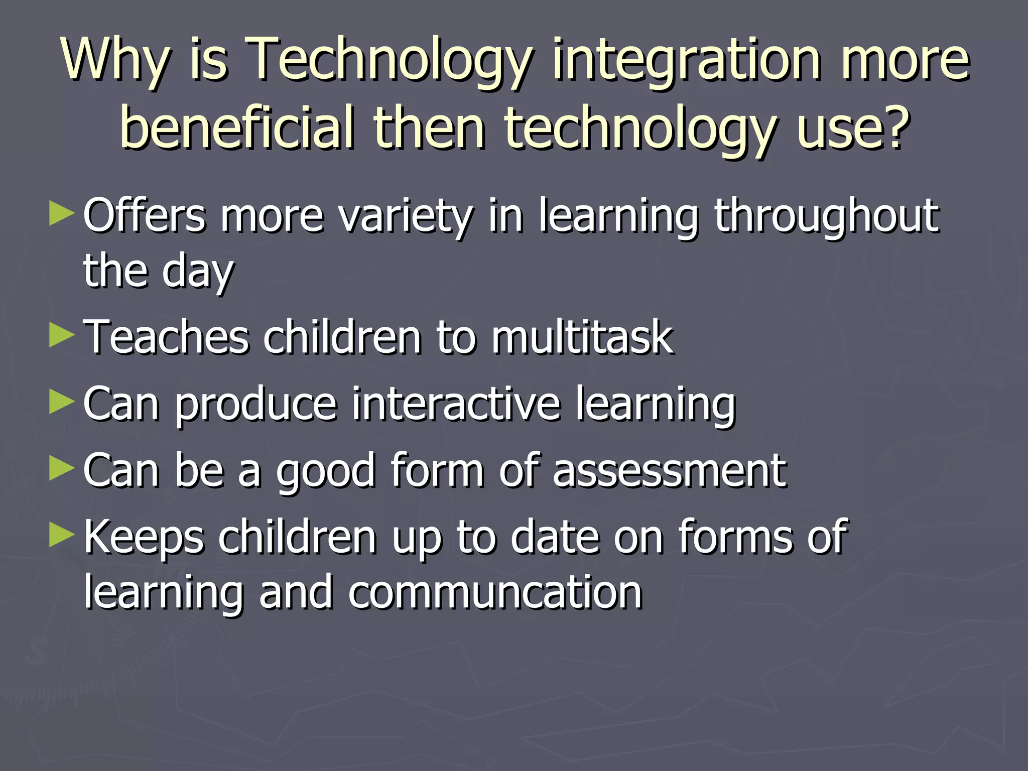 Why is Technology integration more beneficial then technology use? Offers more variety in learning throughout the day Teaches children to multitask Can produce interactive learning Can be a good form of assessment Keeps children up to date on forms of learning and communcation