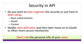 Security in API 
• Do you want to over-engineer the security or just have in 
basic setup 
– Basic authentication 
– Oauth 
– Custom 
• Maybe start with basic and then later move on to Oauth 
or other more secure mechanism 
Don’t risk the personal info of your users 
 