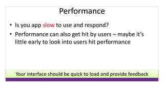 Performance 
• Is you app slow to use and respond? 
• Performance can also get hit by users – maybe it’s 
little early to look into users hit performance 
Your interface should be quick to load and provide feedback 
 