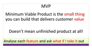 MVP 
Minimum Viable Product is the small thing 
you can build that delivers customer value 
Doesn’t mean unfinished product at all! 
Analyse each feature and ask what if I take it out 
 
