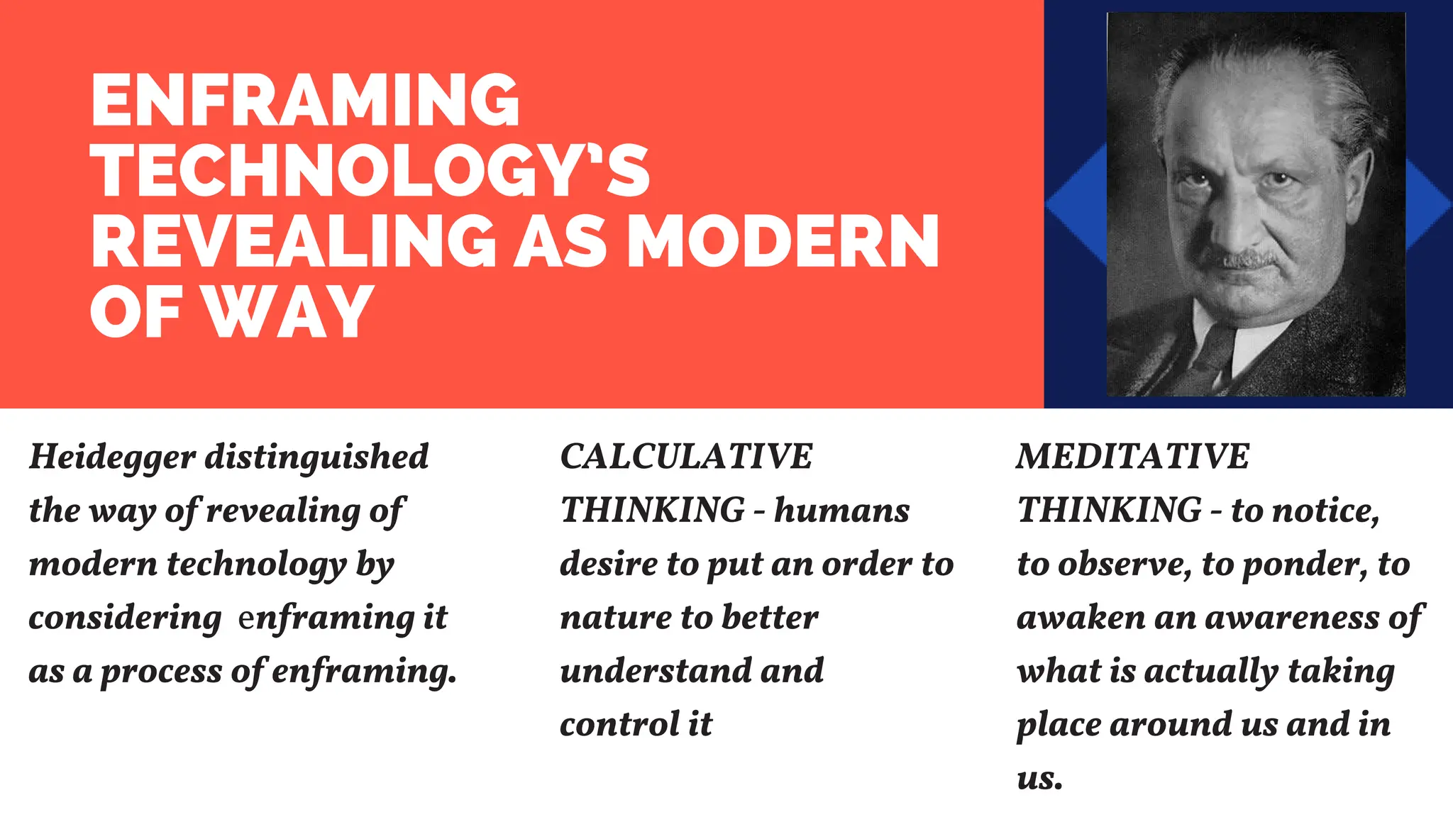 ENFRAMING
TECHNOLOGY’S
REVEALING AS MODERN
OF WAY
Heidegger distinguished
the way of revealing of
modern technology by
considering enframing it
as a process of enframing.
CALCULATIVE
THINKING - humans
desire to put an order to
nature to better
understand and
control it
MEDITATIVE
THINKING - to notice,
to observe, to ponder, to
awaken an awareness of
what is actually taking
place around us and in
us.
 