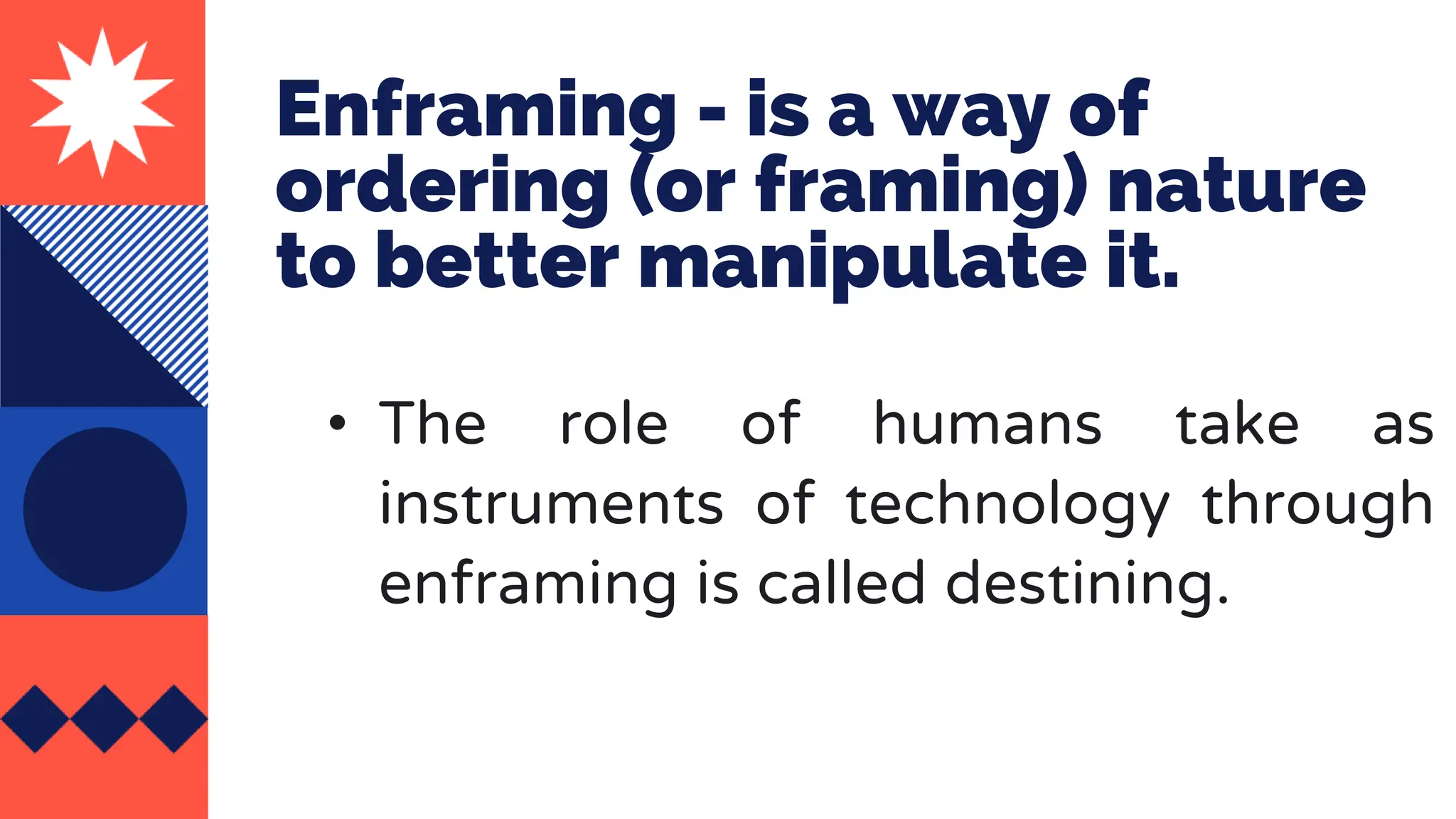 Enframing - is a way of
ordering (or framing) nature
to better manipulate it.
• The role of humans take as
instruments of technology through
enframing is called destining.
 