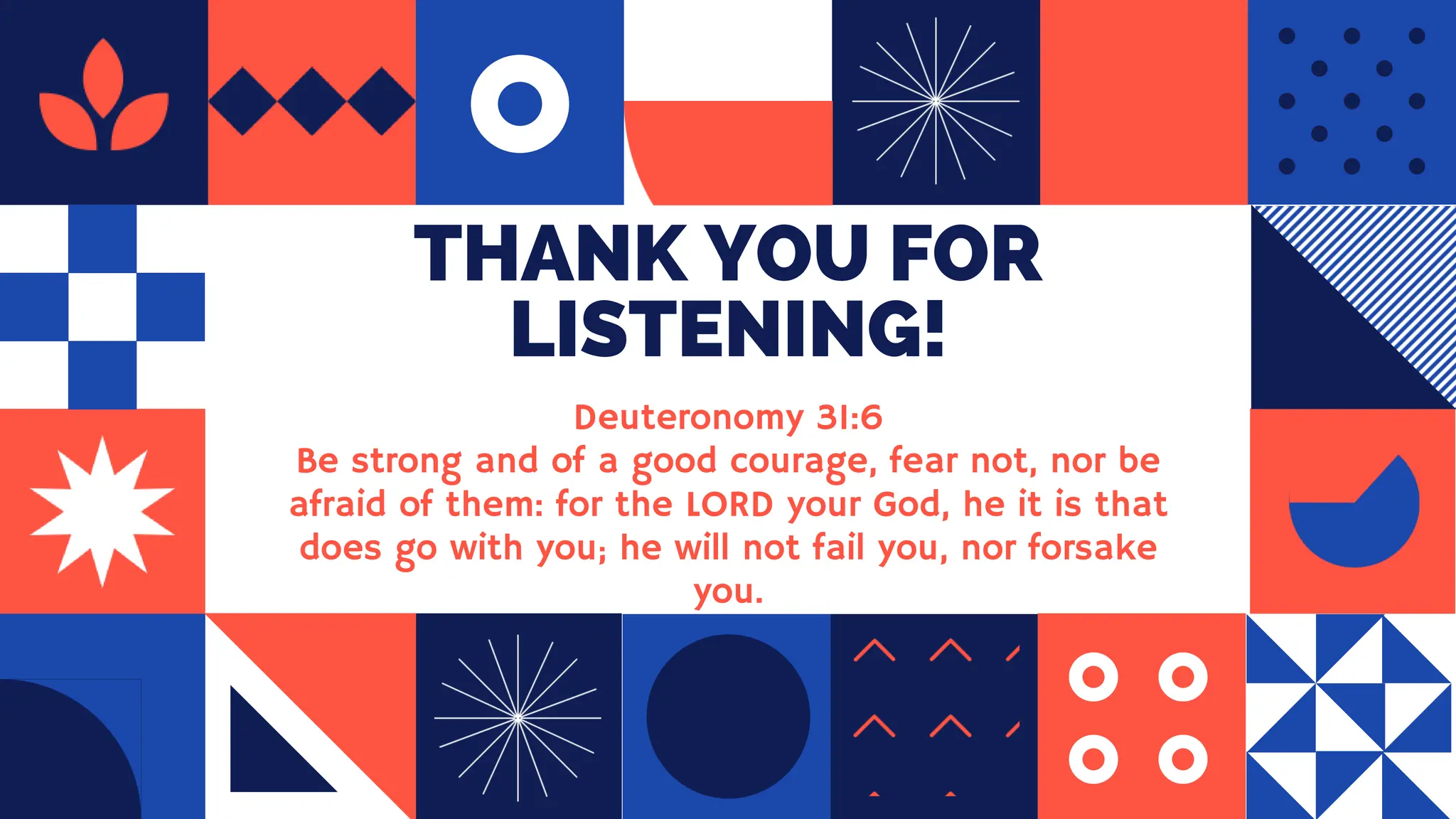 THANK YOU FOR
LISTENING!
Deuteronomy 31:6
Be strong and of a good courage, fear not, nor be
afraid of them: for the LORD your God, he it is that
does go with you; he will not fail you, nor forsake
you.
 