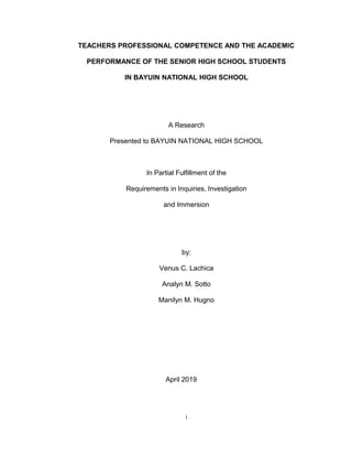 TEACHERS PROFESSIONAL COMPETENCE AND THE ACADEMIC
PERFORMANCE OF THE SENIOR HIGH SCHOOL STUDENTS
IN BAYUIN NATIONAL HIGH SCHOOL
A Research
Presented to BAYUIN NATIONAL HIGH SCHOOL
In Partial Fulfillment of the
Requirements in Inquiries, Investigation
and Immersion
by:
Venus C. Lachica
Analyn M. Sotto
Manilyn M. Hugno
April 2019
i
 