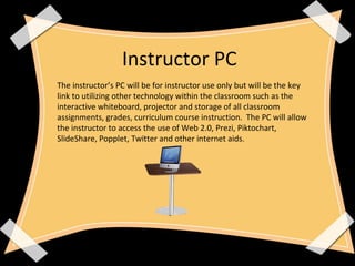 The instructor’s PC will be for instructor use only but will be the key
link to utilizing other technology within the classroom such as the
interactive whiteboard, projector and storage of all classroom
assignments, grades, curriculum course instruction. The PC will allow
the instructor to access the use of Web 2.0, Prezi, Piktochart,
SlideShare, Popplet, Twitter and other internet aids.
Instructor PC
 