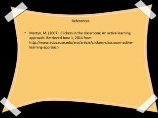 References
• Martyn, M. (2007). Clickers in the classroom: An active learning
approach. Retrieved June 1, 2014 from
http://www.educause.edu/ero/article/clickers-classroom-active-
learning-approach
 