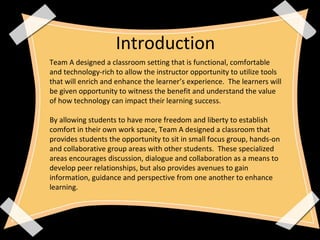 Introduction
Team A designed a classroom setting that is functional, comfortable
and technology-rich to allow the instructor opportunity to utilize tools
that will enrich and enhance the learner’s experience. The learners will
be given opportunity to witness the benefit and understand the value
of how technology can impact their learning success.
By allowing students to have more freedom and liberty to establish
comfort in their own work space, Team A designed a classroom that
provides students the opportunity to sit in small focus group, hands-on
and collaborative group areas with other students. These specialized
areas encourages discussion, dialogue and collaboration as a means to
develop peer relationships, but also provides avenues to gain
information, guidance and perspective from one another to enhance
learning.
 