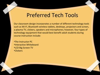 Preferred Tech Tools
Our classroom design incorporates a number of different technology tools
such as Wi-Fi, Bluetooth wireless tablets, desktops, projectors and screen,
a plasma TV, clickers, speakers and microphones; however, four types of
technology equipment that would best benefit adult students during
course instruction include:
•The Instructor PC
•Interactive Whiteboard
•LCD Big Screen TV
•Clickers
 