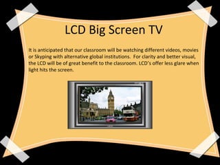 LCD Big Screen TV
It is anticipated that our classroom will be watching different videos, movies
or Skyping with alternative global institutions. For clarity and better visual,
the LCD will be of great benefit to the classroom. LCD’s offer less glare when
light hits the screen.
 