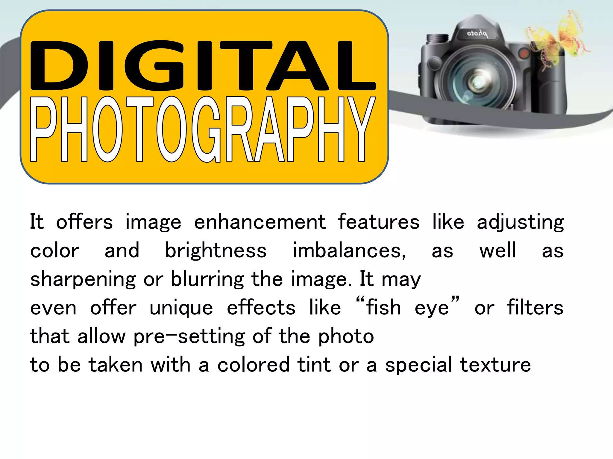 It offers image enhancement features like adjusting
color and brightness imbalances, as well as
sharpening or blurring the image. It may
even offer unique effects like “fish eye” or filters
that allow pre-setting of the photo
to be taken with a colored tint or a special texture
 