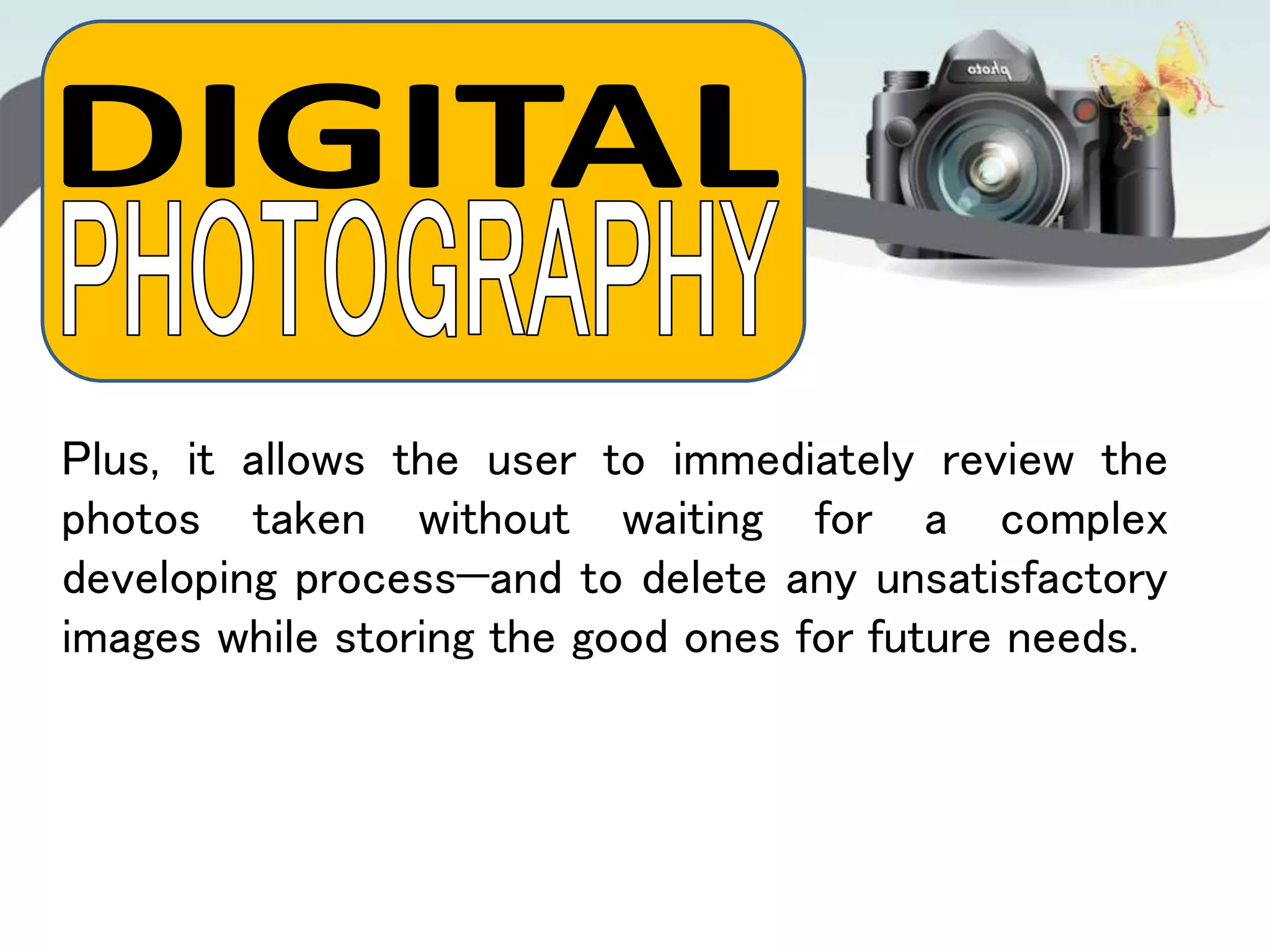 Plus, it allows the user to immediately review the
photos taken without waiting for a complex
developing process—and to delete any unsatisfactory
images while storing the good ones for future needs.
 