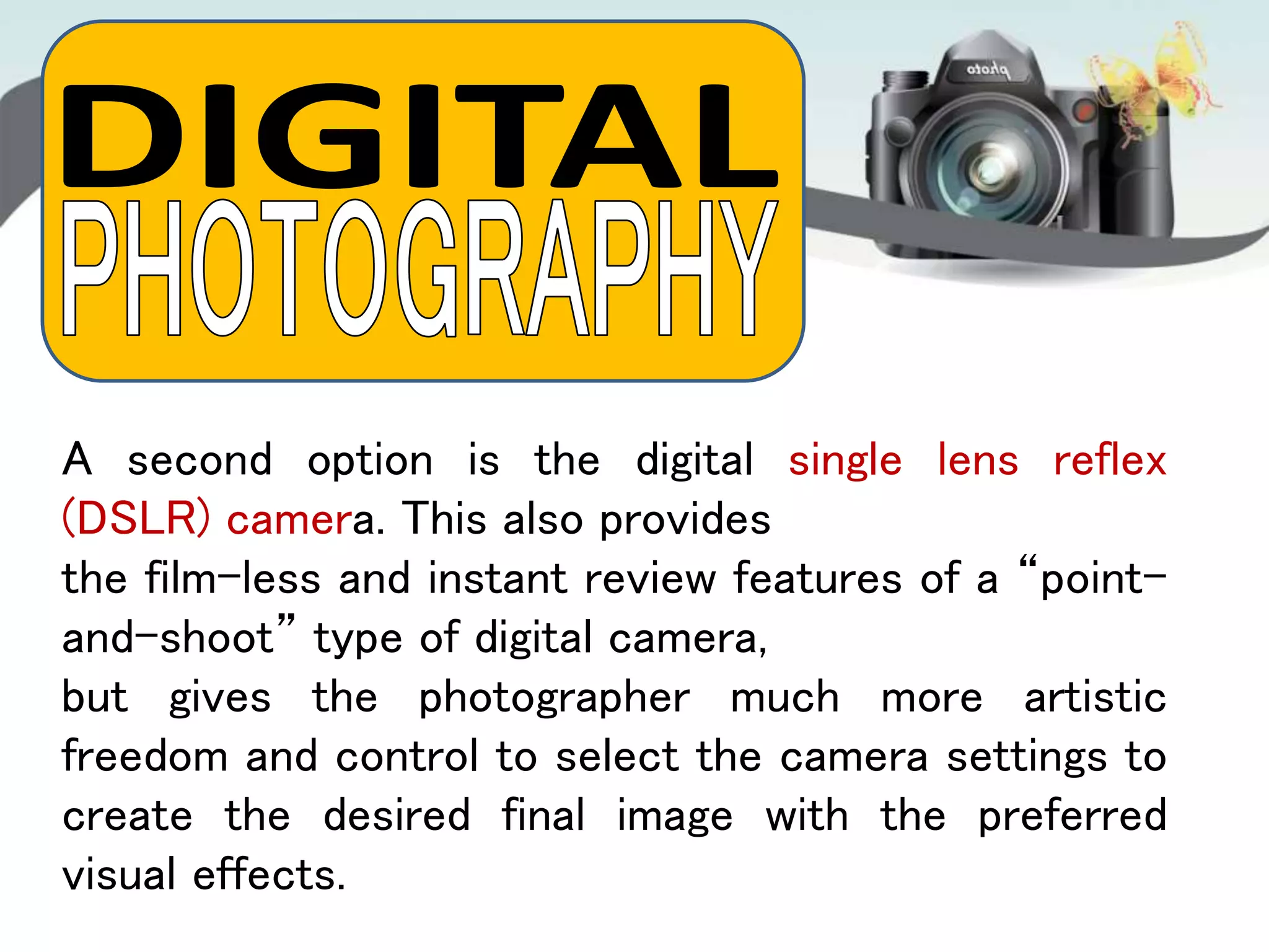 A second option is the digital single lens reflex
(DSLR) camera. This also provides
the film-less and instant review features of a “point-
and-shoot” type of digital camera,
but gives the photographer much more artistic
freedom and control to select the camera settings to
create the desired final image with the preferred
visual effects.
 