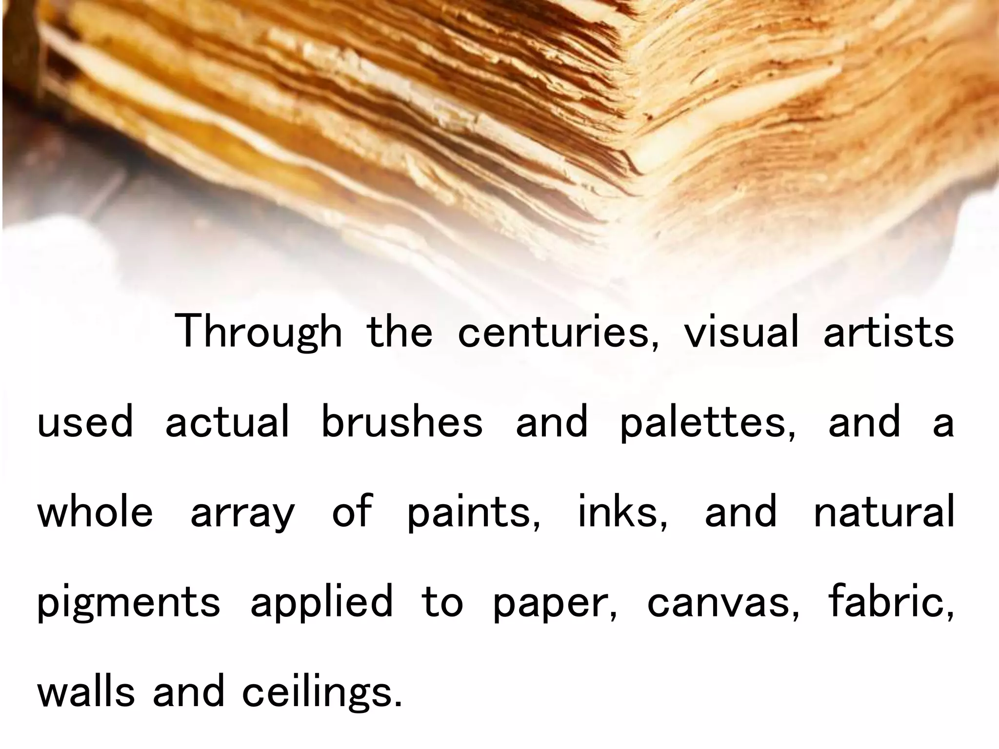 Through the centuries, visual artists
used actual brushes and palettes, and a
whole array of paints, inks, and natural
pigments applied to paper, canvas, fabric,
walls and ceilings.
 