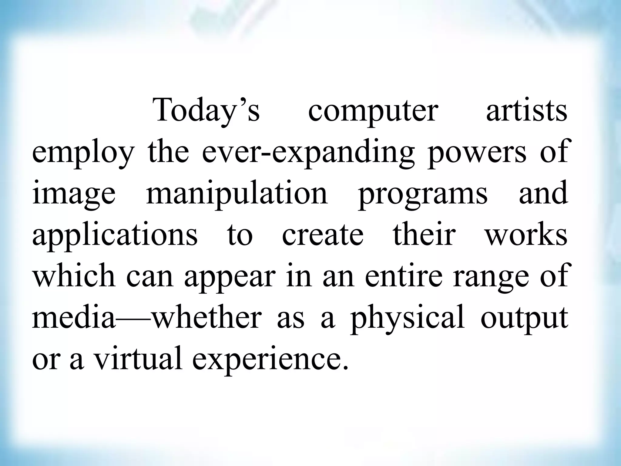 Today’s computer artists
employ the ever-expanding powers of
image manipulation programs and
applications to create their works
which can appear in an entire range of
media—whether as a physical output
or a virtual experience.
 