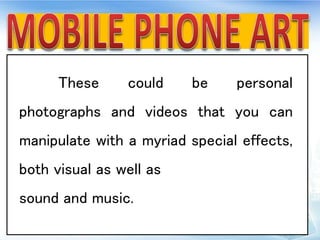 These could be personal
photographs and videos that you can
manipulate with a myriad special effects,
both visual as well as
sound and music.
 