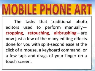 The tasks that traditional photo
editors used to perform manually—
cropping, retouching, airbrushing—are
now just a few of the many editing effects
done for you with split-second ease at the
click of a mouse, a keyboard command, or
a few taps and drags of your finger on a
touch screen.
 