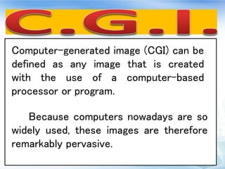 Computer-generated image (CGI) can be
defined as any image that is created
with the use of a computer-based
processor or program.
Because computers nowadays are so
widely used, these images are therefore
remarkably pervasive.
 
